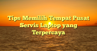 Tips Memilih Tempat Pusat Servis Laptop yang Terpercaya